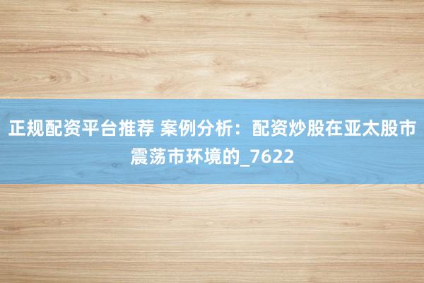 正规配资平台推荐 案例分析：配资炒股在亚太股市震荡市环境的_7622