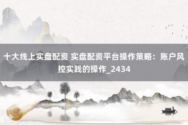 十大线上实盘配资 实盘配资平台操作策略：账户风控实践的操作_2434
