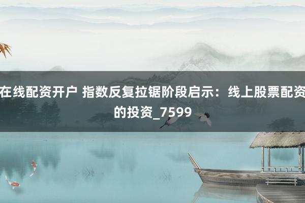在线配资开户 指数反复拉锯阶段启示：线上股票配资的投资_7599