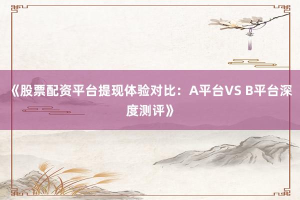 《股票配资平台提现体验对比：A平台VS B平台深度测评》