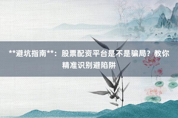 **避坑指南**：股票配资平台是不是骗局？教你精准识别避陷阱
