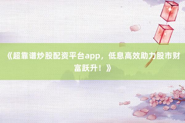 《超靠谱炒股配资平台app，低息高效助力股市财富跃升！》