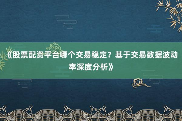 《股票配资平台哪个交易稳定？基于交易数据波动率深度分析》