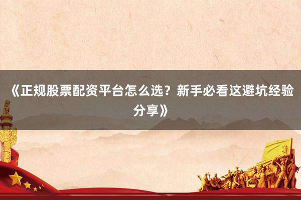 《正规股票配资平台怎么选？新手必看这避坑经验分享》