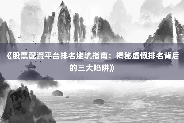 《股票配资平台排名避坑指南：揭秘虚假排名背后的三大陷阱》